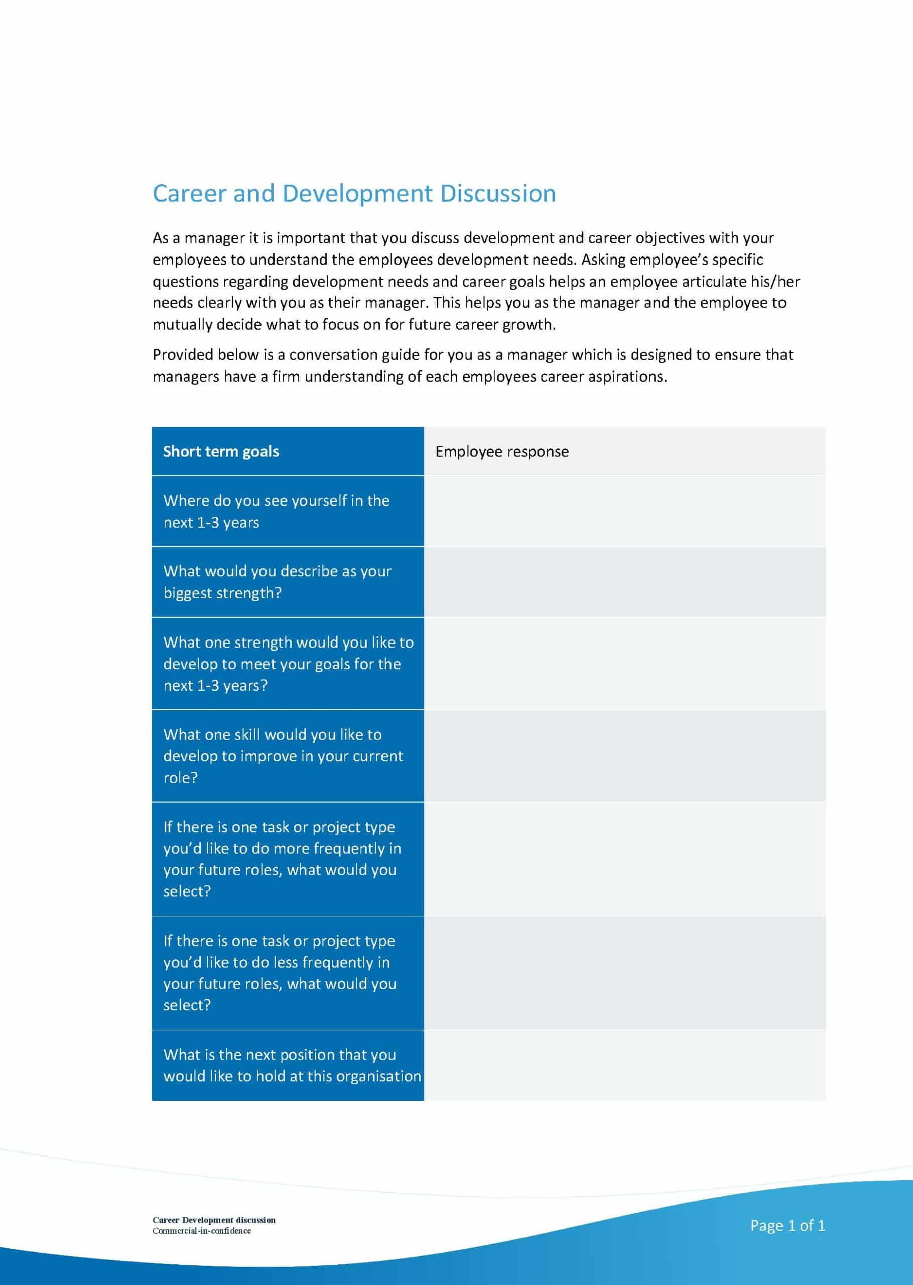 This image shows a conversation guide for managers to use when discussing career and development objectives with their employees in order to gain a better understanding of the employees' development needs. Full Text: Career and Development Discussion As a manager it is important that you discuss development and career objectives with your employees to understand the employees development needs. Asking employee's specific questions regarding development needs and career goals helps an employee articulate his/her needs clearly with you as their manager. This helps you as the manager and the employee to mutually decide what to focus on for future career growth. Provided below is a conversation guide for you as a manager which is designed to ensure that managers have a firm understanding of each employees career aspirations. Short term goals Employee response Where do you see yourself in the next 1-3 years What would you describe as your biggest strength? What one strength would you like to develop to meet your goals for the next 1-3 years? What one skill would you like to develop to improve in your current role? If there is one task or project type you'd like to do more frequently in your future roles, what would you select? If there is one task or project type you'd like to do less frequently in your future roles, what would you select? What is the next position that you would like to hold at this organisation Page 1 of 1
