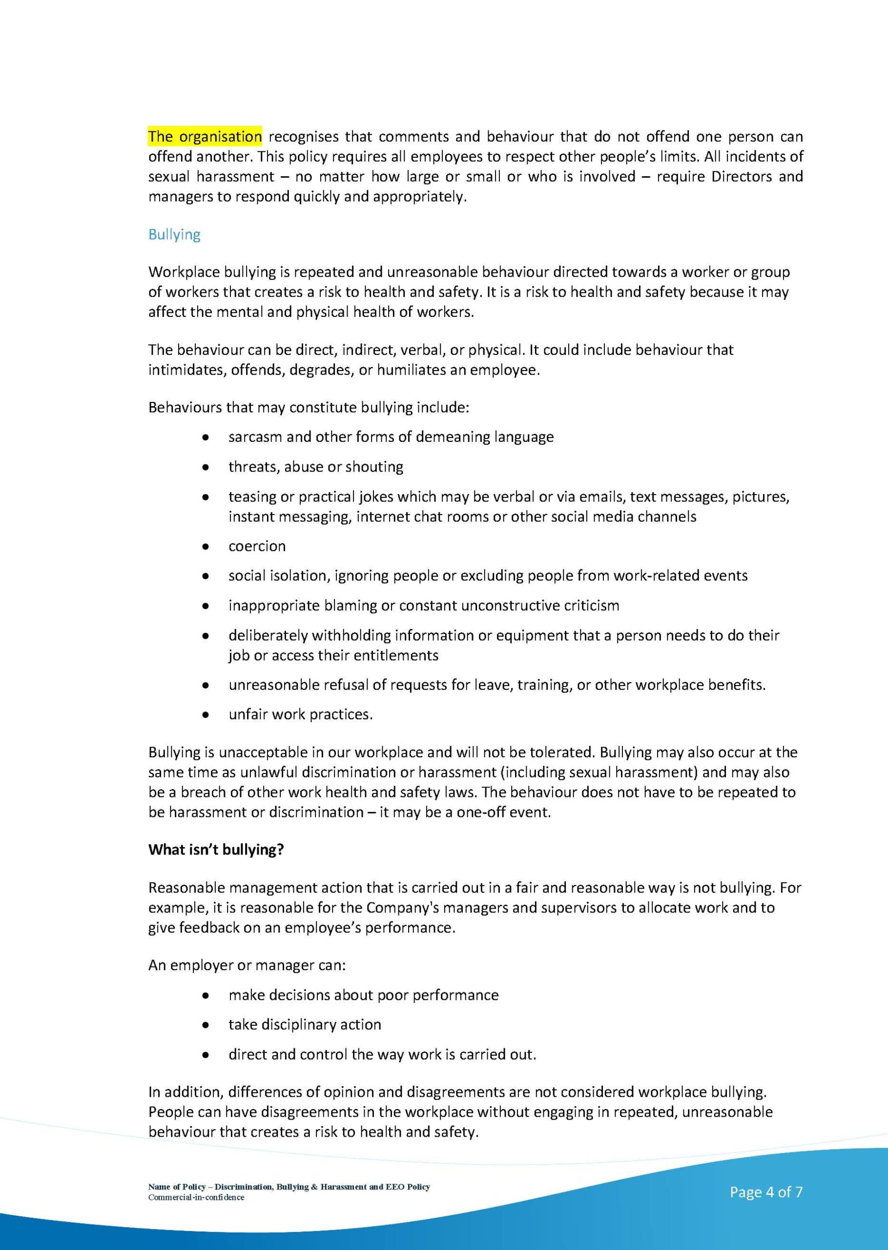 This image outlines the organisation's policy on bullying and sexual harassment, which requires all employees to respect other people's limits and for directors and managers to respond quickly and appropriately to any incidents. Full Text: The organisation recognises that comments and behaviour that do not offend one person can offend another. This policy requires all employees to respect other people's limits. All incidents of sexual harassment - no matter how large or small or who is involved - require Directors and managers to respond quickly and appropriately. Bullying Workplace bullying is repeated and unreasonable behaviour directed towards a worker or group of workers that creates a risk to health and safety. It is a risk to health and safety because it may affect the mental and physical health of workers. The behaviour can be direct, indirect, verbal, or physical. It could include behaviour that intimidates, offends, degrades, or humiliates an employee. Behaviours that may constitute bullying include: · sarcasm and other forms of demeaning language threats, abuse or shouting teasing or practical jokes which may be verbal or via emails, text messages, pictures, instant messaging, internet chat rooms or other social media channels coercion social isolation, ignoring people or excluding people from work-related events inappropriate blaming or constant unconstructive criticism deliberately withholding information or equipment that a person needs to do their job or access their entitlements unreasonable refusal of requests for leave, training, or other workplace benefits. · unfair work practices. Bullying is unacceptable in our workplace and will not be tolerated. Bullying may also occur at the same time as unlawful discrimination or harassment (including sexual harassment) and may also be a breach of other work health and safety laws. The behaviour does not have to be repeated to be harassment or discrimination - it may be a one-off event. What isn't bullying? Reasonable management action that is carried out in a fair and reasonable way is not bullying. For example, it is reasonable for the Company's managers and supervisors to allocate work and to give feedback on an employee's performance. An employer or manager can: · make decisions about poor performance take disciplinary action . direct and control the way work is carried out. In addition, differences of opinion and disagreements are not considered workplace bullying. People can have disagreements in the workplace without engaging in repeated, unreasonable behaviour that creates a risk to health and safety. Page 4 of 7