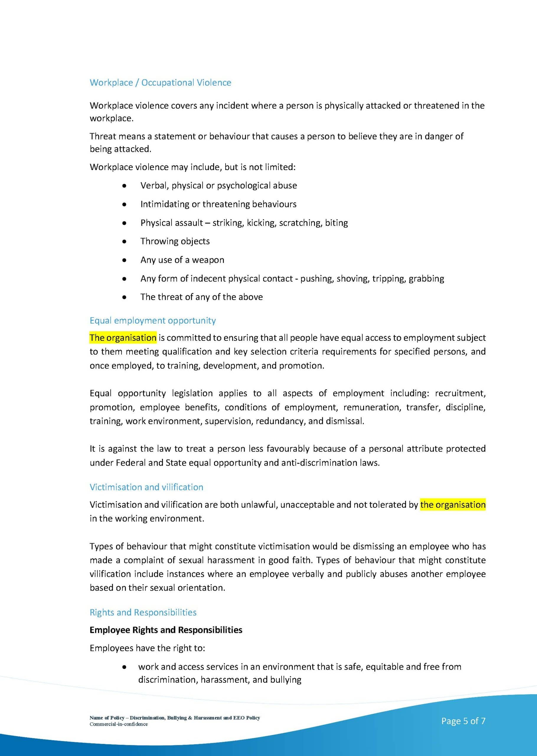 The image is showing the organization's commitment to providing equal employment opportunity and preventing workplace violence, discrimination, bullying, and victimization. Full Text: Workplace / Occupational Violence Workplace violence covers any incident where a person is physically attacked or threatened in the workplace. Threat means a statement or behaviour that causes a person to believe they are in danger of being attacked. Workplace violence may include, but is not limited: Verbal, physical or psychological abuse Intimidating or threatening behaviours Physical assault - striking, kicking, scratching, biting Throwing objects Any use of a weapon Any form of indecent physical contact - pushing, shoving, tripping, grabbing The threat of any of the above Equal employment opportunity The organisation is committed to ensuring that all people have equal access to employment subject to them meeting qualification and key selection criteria requirements for specified persons, and once employed, to training, development, and promotion. Equal opportunity legislation applies to all aspects of employment including: recruitment, promotion, employee benefits, conditions of employment, remuneration, transfer, discipline, training, work environment, supervision, redundancy, and dismissal. It is against the law to treat a person less favourably because of a personal attribute protected under Federal and State equal opportunity and anti-discrimination laws. Victimisation and vilification Victimisation and vilification are both unlawful, unacceptable and not tolerated by the organisation in the working environment. Types of behaviour that might constitute victimisation would be dismissing an employee who has made a complaint of sexual harassment in good faith. Types of behaviour that might constitute vilification include instances where an employee verbally and publicly abuses another employee based on their sexual orientation. Rights and Responsibilities Employee Rights and Responsibilities Employees have the right to: work and access services in an environment that is safe, equitable and free from discrimination, harassment, and bullying Name of Pulley - Diuriination, Bullying & larsminent mit EXO Pulley Page 5 of 7
