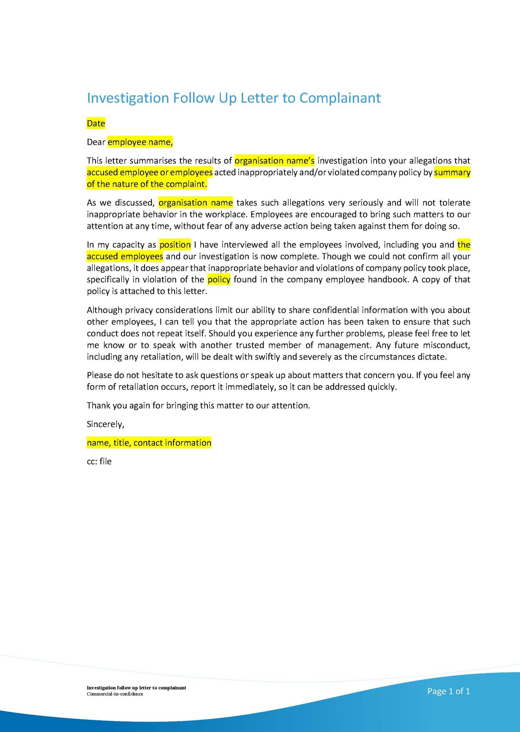 This image is a letter from an organisation summarising the results of an investigation into allegations of inappropriate behaviour and violations of company policy. Full Text: Investigation Follow Up Letter to Complainant Date Dear employee name, This letter summarises the results of organisation name's investigation into your allegations that accused employee or employees acted inappropriately and/or violated company policy by summary of the nature of the complaint. As we discussed, organisation name takes such allegations very seriously and will not tolerate inappropriate behavior in the workplace. Employees are encouraged to bring such matters to our attention at any time, without fear of any adverse action being taken against them for doing so. In my capacity as position I have interviewed all the employees involved, including you and the accused employees and our investigation is now complete. Though we could not confirm all your allegations, it does appear that Inappropriate behavior and violations of company policy took place, specifically in violation of the policy found in the company employee handbook. A copy of that policy is attached to this letter. Although privacy considerations limit our ability to share confidential information with you about other employees, I can tell you that the appropriate action has been taken to ensure that such conduct does not repeat itself. Should you experience any further problems, please feel free to let me know or to speak with another trusted member of management. Any future misconduct, including any retaliation, will be dealt with swiftly and severely as the circumstances dictate. Please do not hesitate to ask questions or speak up about matters that concern you. If you feel any form of retaliation occurs, report it immediately, so it can be addressed quickly. Thank you again for bringing this matter to our attention. Sincerely, name, title, contact information cc: file Page 1 of 1